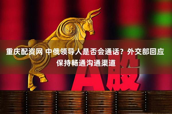 重庆配资网 中俄领导人是否会通话？外交部回应 保持畅通沟通渠道