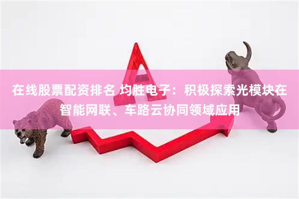 在线股票配资排名 均胜电子：积极探索光模块在智能网联、车路云协同领域应用