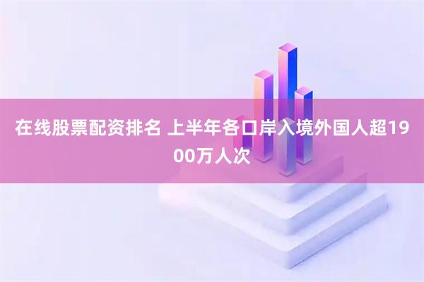 在线股票配资排名 上半年各口岸入境外国人超1900万人次