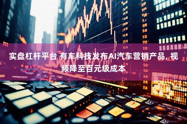 实盘杠杆平台 有车科技发布AI汽车营销产品, 视频降至百元级成本
