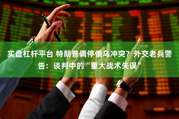实盘杠杆平台 特朗普调停俄乌冲突？外交老兵警告：谈判中的“重大战术失误”