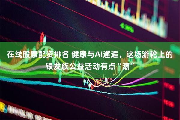 在线股票配资排名 健康与AI邂逅，这场游轮上的银发族公益活动有点“潮”