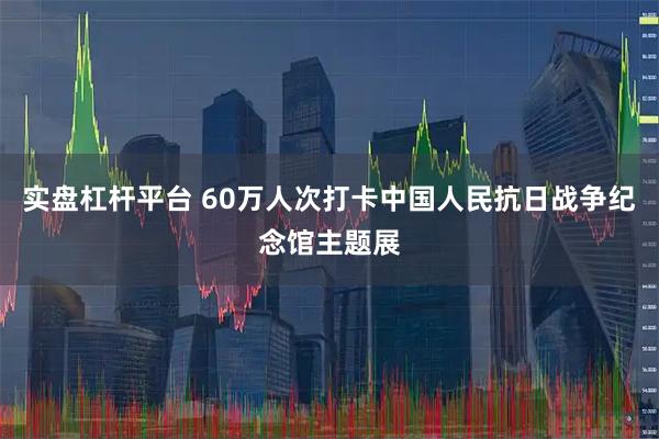 实盘杠杆平台 60万人次打卡中国人民抗日战争纪念馆主题展