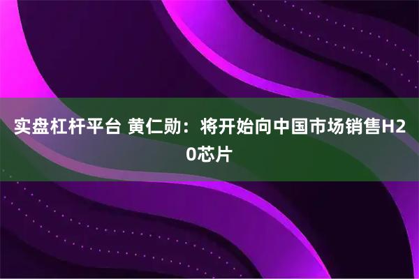 实盘杠杆平台 黄仁勋：将开始向中国市场销售H20芯片