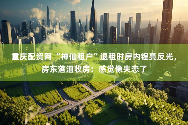重庆配资网 “神仙租户”退租时房内锃亮反光，房东落泪收房：感觉像失恋了