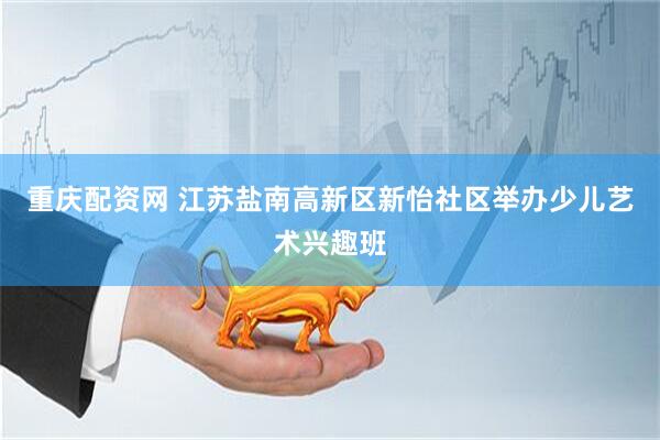 重庆配资网 江苏盐南高新区新怡社区举办少儿艺术兴趣班