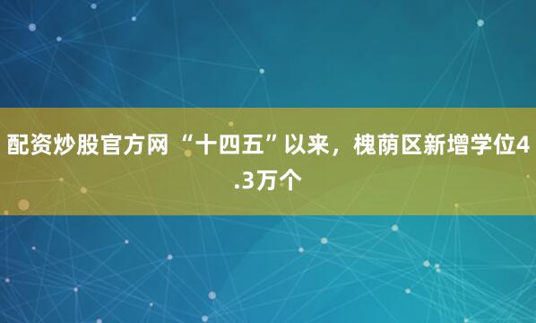 配资炒股官方网 “十四五”以来，槐荫区新增学位4.3万个