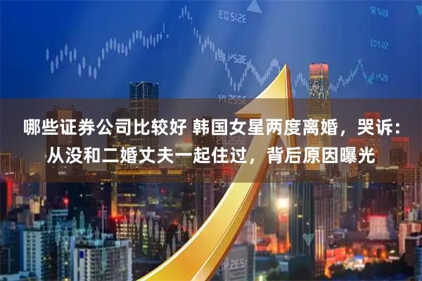 哪些证券公司比较好 韩国女星两度离婚，哭诉：从没和二婚丈夫一起住过，背后原因曝光