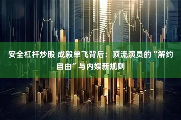 安全杠杆炒股 成毅单飞背后：顶流演员的“解约自由”与内娱新规则