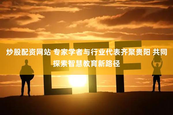 炒股配资网站 专家学者与行业代表齐聚贵阳 共同探索智慧教育新路径