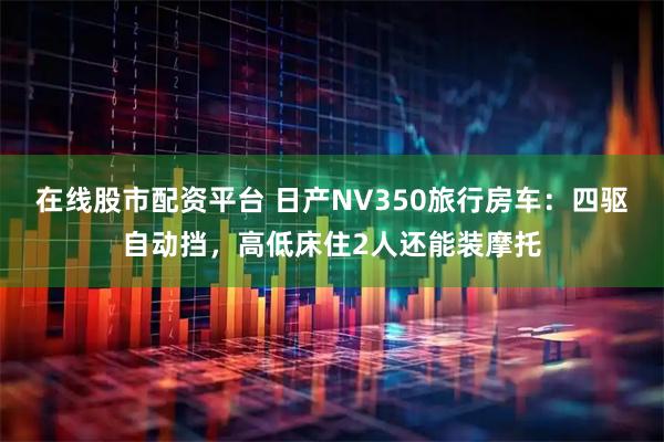 在线股市配资平台 日产NV350旅行房车：四驱自动挡，高低床住2人还能装摩托
