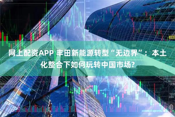 网上配资APP 丰田新能源转型“无边界”：本土化整合下如何玩转中国市场?