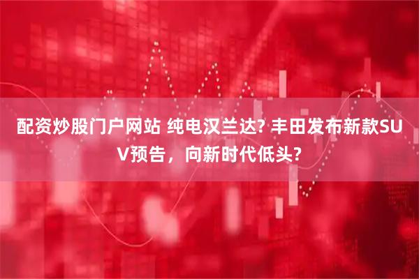 配资炒股门户网站 纯电汉兰达? 丰田发布新款SUV预告，向新时代低头?