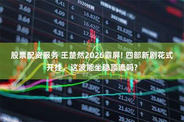 股票配资服务 王楚然2026霸屏! 四部新剧花式开挂，这波能坐稳顶流吗?