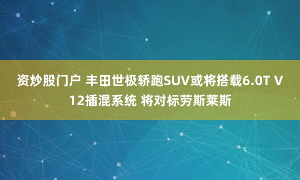 资炒股门户 丰田世极轿跑SUV或将搭载6.0T V12插混系统 将对标劳斯莱斯