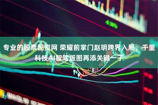 专业的股票配资网 荣耀前掌门赵明跨界入局，千里科技AI智驾版图再添关键一子