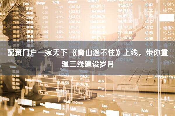 配资门户一家天下 《青山遮不住》上线，带你重温三线建设岁月