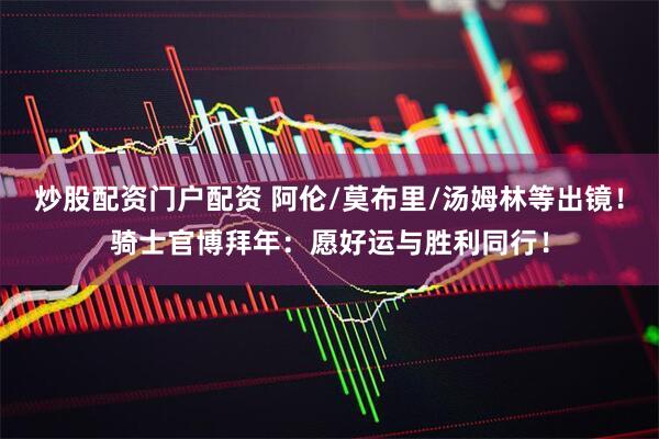 炒股配资门户配资 阿伦/莫布里/汤姆林等出镜！骑士官博拜年：愿好运与胜利同行！