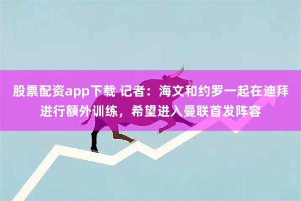 股票配资app下载 记者：海文和约罗一起在迪拜进行额外训练，希望进入曼联首发阵容