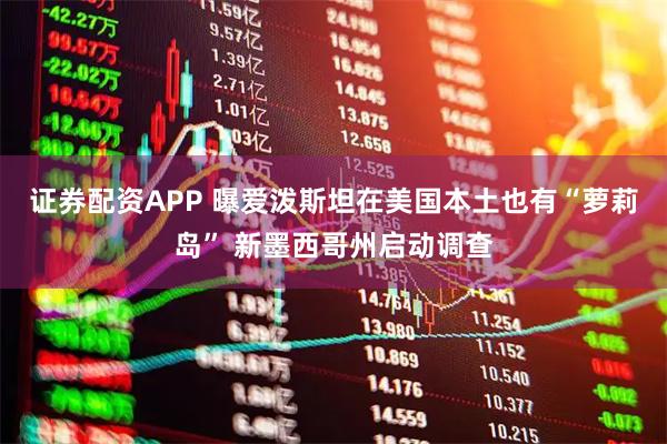 证券配资APP 曝爱泼斯坦在美国本土也有“萝莉岛” 新墨西哥州启动调查