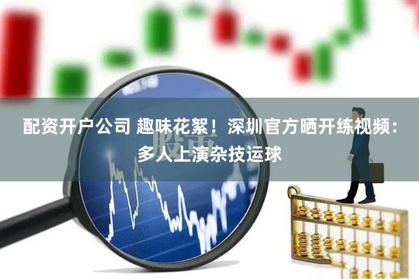 配资开户公司 趣味花絮！深圳官方晒开练视频：多人上演杂技运球