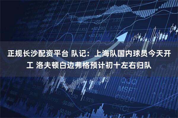 正规长沙配资平台 队记：上海队国内球员今天开工 洛夫顿白边弗格预计初十左右归队