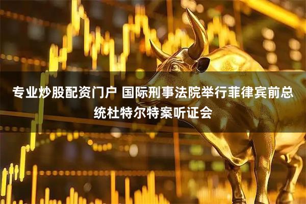 专业炒股配资门户 国际刑事法院举行菲律宾前总统杜特尔特案听证会