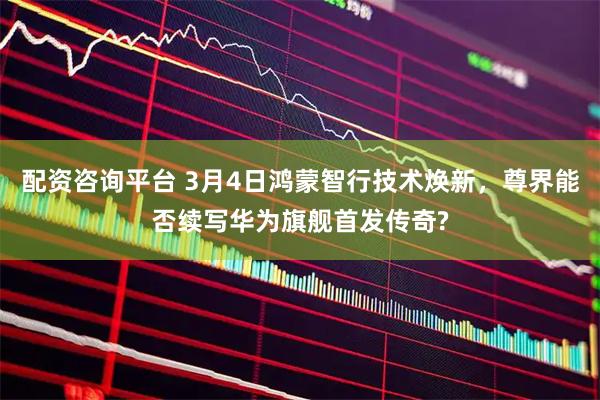 配资咨询平台 3月4日鸿蒙智行技术焕新，尊界能否续写华为旗舰首发传奇?
