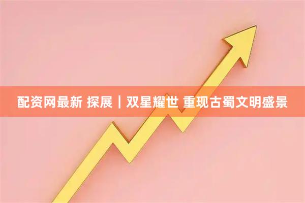 配资网最新 探展｜双星耀世 重现古蜀文明盛景
