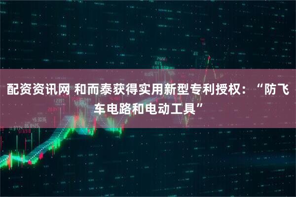 配资资讯网 和而泰获得实用新型专利授权：“防飞车电路和电动工具”
