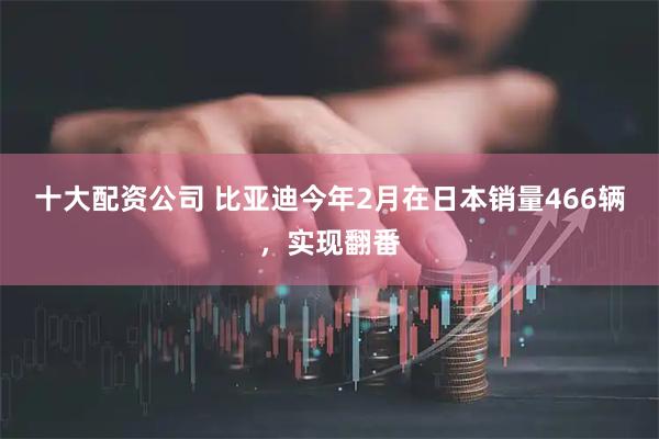 十大配资公司 比亚迪今年2月在日本销量466辆，实现翻番