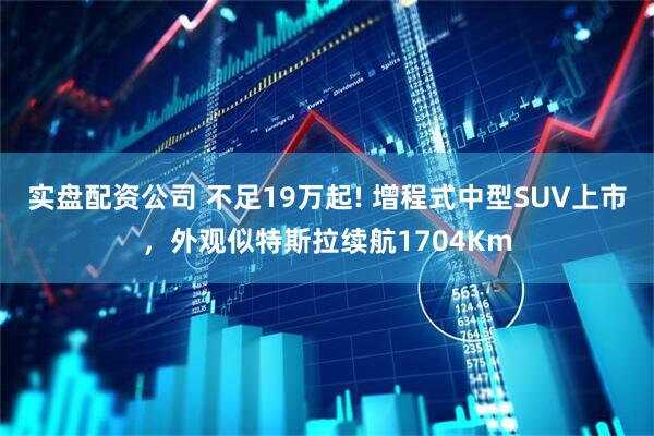 实盘配资公司 不足19万起! 增程式中型SUV上市，外观似特斯拉续航1704Km