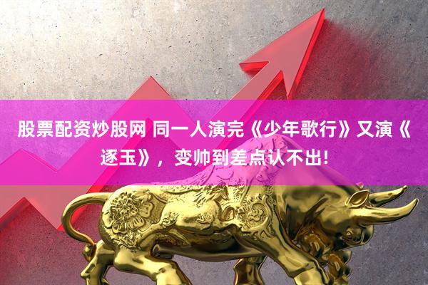 股票配资炒股网 同一人演完《少年歌行》又演《逐玉》，变帅到差点认不出!