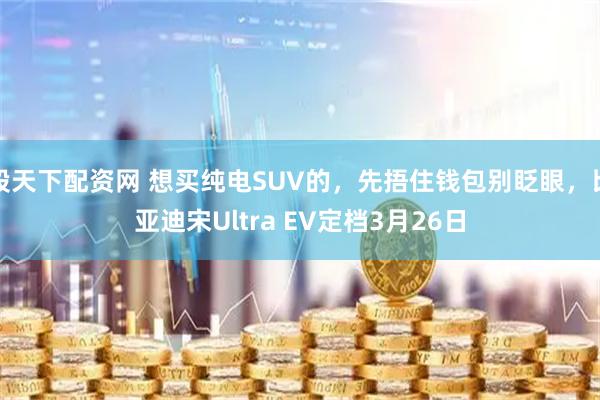股天下配资网 想买纯电SUV的，先捂住钱包别眨眼，比亚迪宋Ultra EV定档3月26日