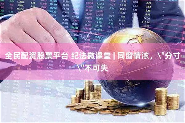 全民配资股票平台 纪法微课堂 | 同窗情浓，＂分寸＂不可失