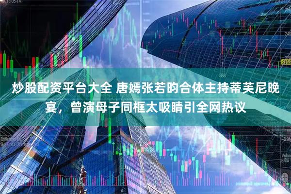 炒股配资平台大全 唐嫣张若昀合体主持蒂芙尼晚宴，曾演母子同框太吸睛引全网热议