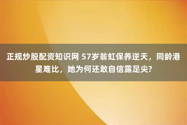 正规炒股配资知识网 57岁翁虹保养逆天，同龄港星难比，她为何还敢自信露足尖?