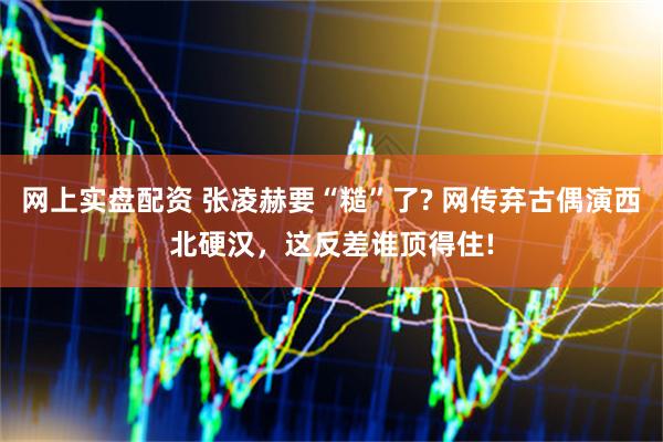 网上实盘配资 张凌赫要“糙”了? 网传弃古偶演西北硬汉，这反差谁顶得住!