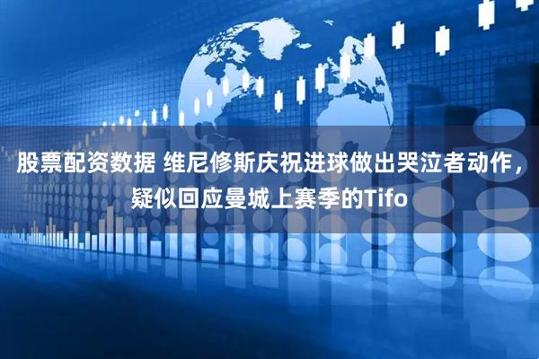 股票配资数据 维尼修斯庆祝进球做出哭泣者动作，疑似回应曼城上赛季的Tifo