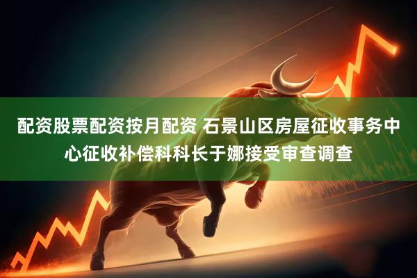 配资股票配资按月配资 石景山区房屋征收事务中心征收补偿科科长于娜接受审查调查