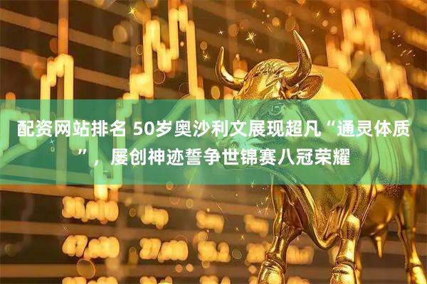 配资网站排名 50岁奥沙利文展现超凡“通灵体质”，屡创神迹誓争世锦赛八冠荣耀
