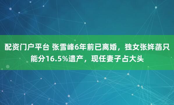 配资门户平台 张雪峰6年前已离婚，独女张姩菡只能分16.5%遗产，现任妻子占大头