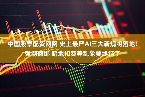中国股票配资网网 史上最严AI三大新规将落地！强制捆绑 暗地扣费等乱象要终结了