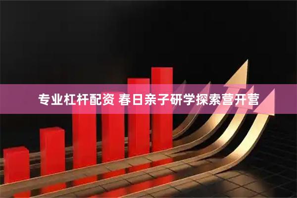 专业杠杆配资 春日亲子研学探索营开营