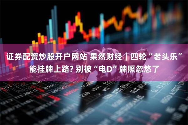 证券配资炒股开户网站 果然财经｜四轮“老头乐”能挂牌上路? 别被“电D”牌照忽悠了