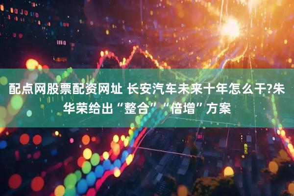 配点网股票配资网址 长安汽车未来十年怎么干?朱华荣给出“整合”“倍增”方案